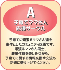 A-子育てママさん応援サークル　子育てに頑張るママさん達を主体としたコミュニティ区画です。頑張るママさん同士、農業体験を楽しみながら、子育てに関する情報交換や交流も活発に盛り上げてください。