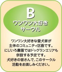 B-ワンワン大好きサークル　ワンワン大好きな愛犬家が主体のコミュニティ区画です。にじいろ農園ではドッグランエリアも併設する予定です。犬好きの皆さんで、このサークル活動をお楽しみください。